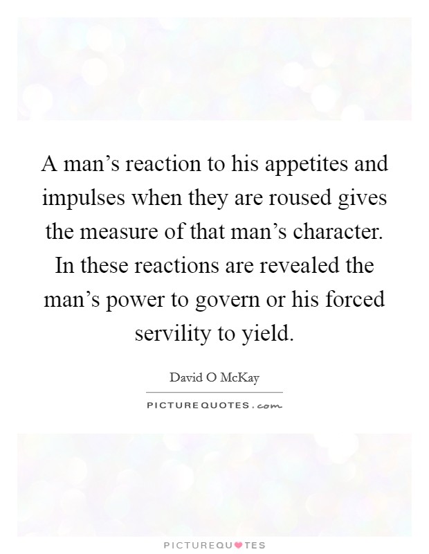 A man’s reaction to his appetites and impulses when they are roused gives the measure of that man’s character. In these reactions are revealed the man’s power to govern or his forced servility to yield Picture Quote #1