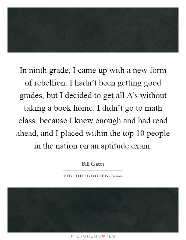 In ninth grade, I came up with a new form of rebellion. I hadn’t been getting good grades, but I decided to get all A’s without taking a book home. I didn’t go to math class, because I knew enough and had read ahead, and I placed within the top 10 people in the nation on an aptitude exam Picture Quote #1