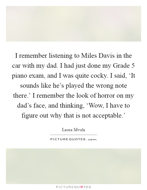 I remember listening to Miles Davis in the car with my dad. I had just done my Grade 5 piano exam, and I was quite cocky. I said, ‘It sounds like he's played the wrong note there.' I remember the look of horror on my dad's face, and thinking, ‘Wow, I have to figure out why that is not acceptable.' Picture Quote #1