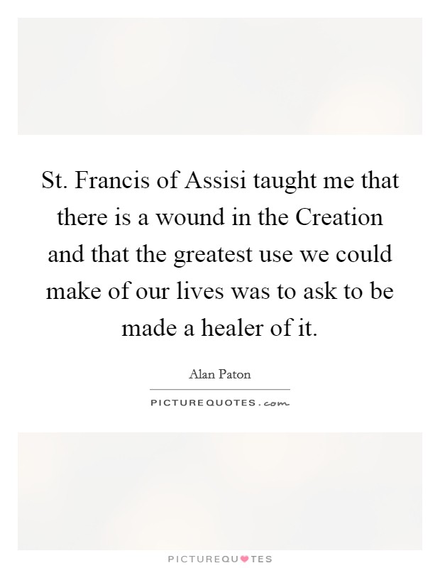 St. Francis of Assisi taught me that there is a wound in the Creation and that the greatest use we could make of our lives was to ask to be made a healer of it Picture Quote #1