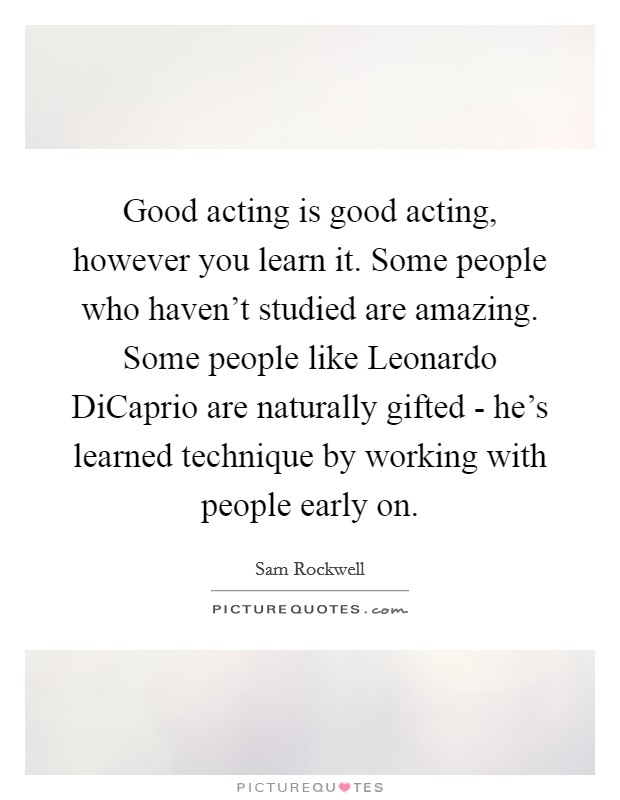 Good acting is good acting, however you learn it. Some people who haven’t studied are amazing. Some people like Leonardo DiCaprio are naturally gifted - he’s learned technique by working with people early on Picture Quote #1