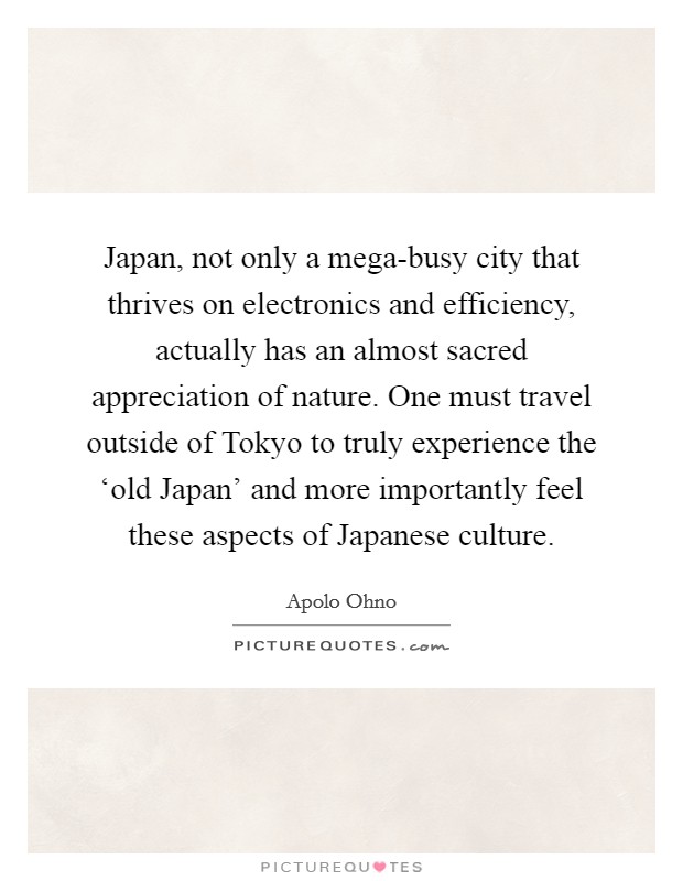 Japan, not only a mega-busy city that thrives on electronics and efficiency, actually has an almost sacred appreciation of nature. One must travel outside of Tokyo to truly experience the ‘old Japan’ and more importantly feel these aspects of Japanese culture Picture Quote #1