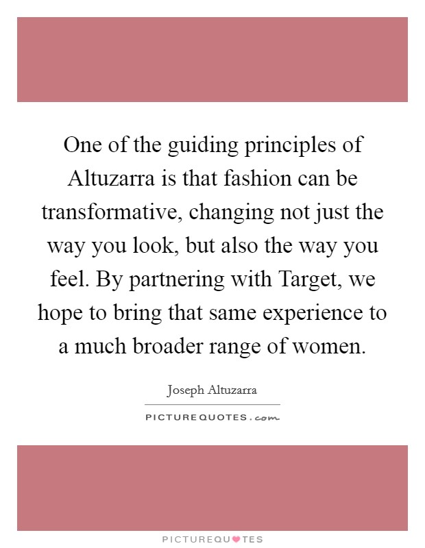 One of the guiding principles of Altuzarra is that fashion can be transformative, changing not just the way you look, but also the way you feel. By partnering with Target, we hope to bring that same experience to a much broader range of women Picture Quote #1