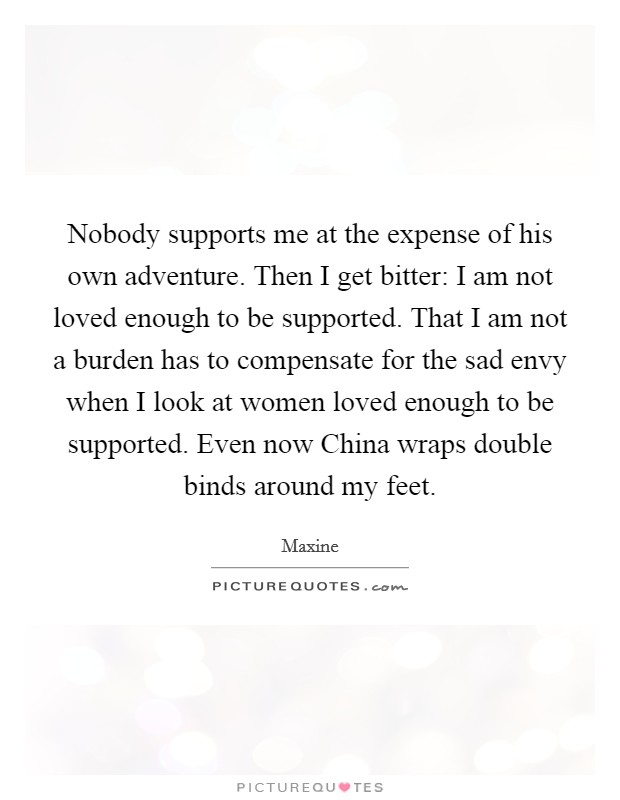 Nobody supports me at the expense of his own adventure. Then I get bitter: I am not loved enough to be supported. That I am not a burden has to compensate for the sad envy when I look at women loved enough to be supported. Even now China wraps double binds around my feet Picture Quote #1