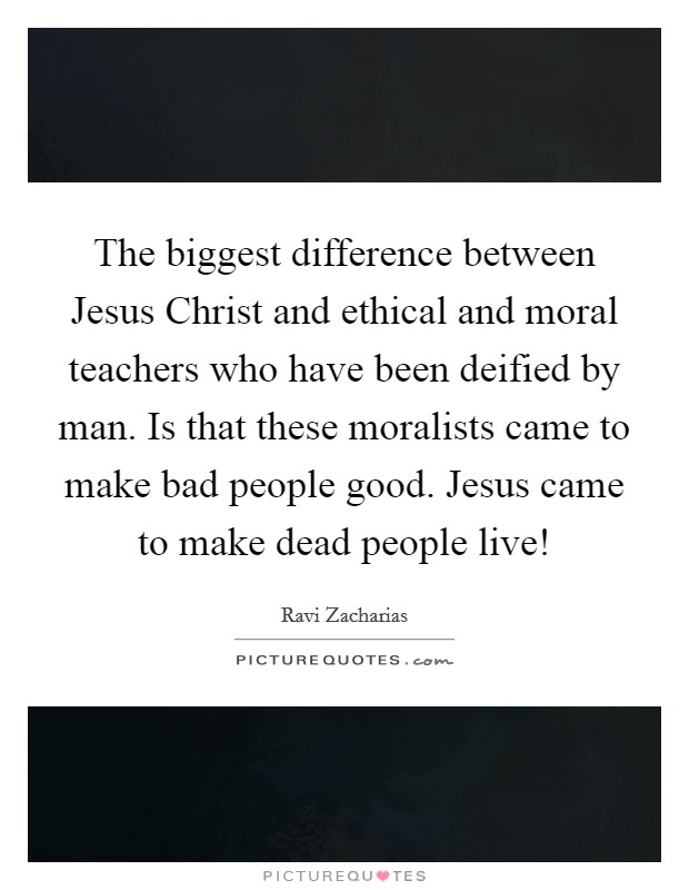 The biggest difference between Jesus Christ and ethical and moral teachers who have been deified by man. Is that these moralists came to make bad people good. Jesus came to make dead people live! Picture Quote #1