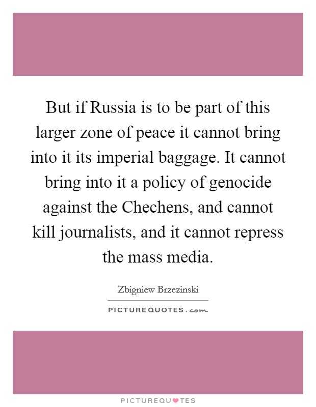 But if Russia is to be part of this larger zone of peace it cannot bring into it its imperial baggage. It cannot bring into it a policy of genocide against the Chechens, and cannot kill journalists, and it cannot repress the mass media Picture Quote #1
