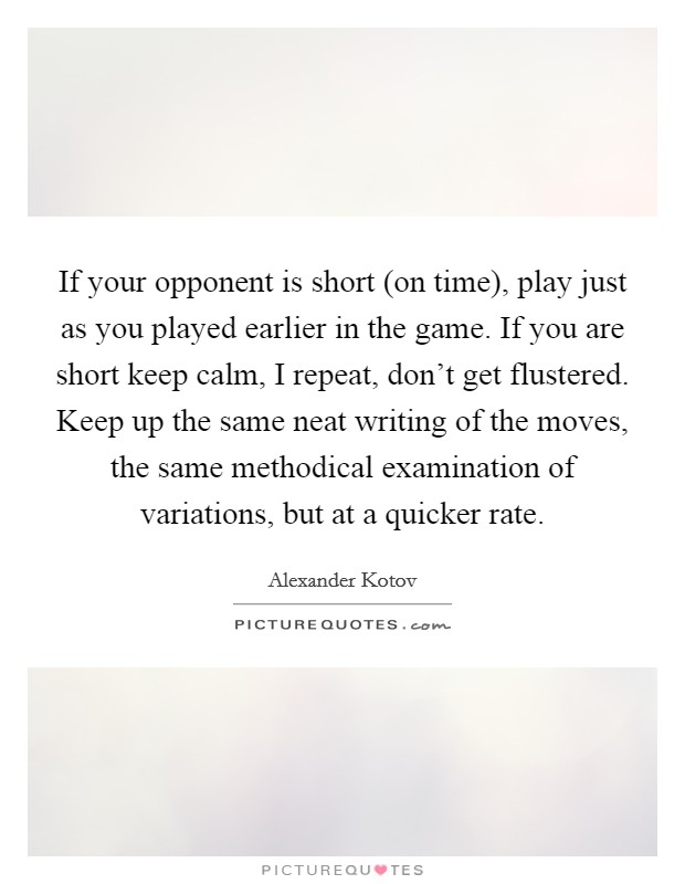 If your opponent is short (on time), play just as you played earlier in the game. If you are short keep calm, I repeat, don’t get flustered. Keep up the same neat writing of the moves, the same methodical examination of variations, but at a quicker rate Picture Quote #1