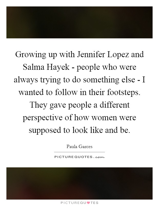 Growing up with Jennifer Lopez and Salma Hayek - people who were always trying to do something else - I wanted to follow in their footsteps. They gave people a different perspective of how women were supposed to look like and be Picture Quote #1