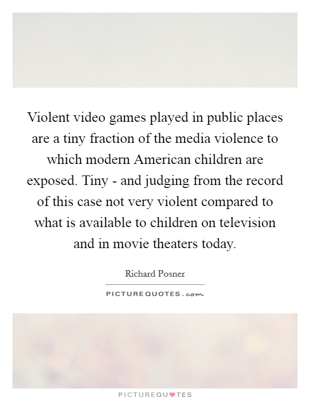 Violent video games played in public places are a tiny fraction of the media violence to which modern American children are exposed. Tiny - and judging from the record of this case not very violent compared to what is available to children on television and in movie theaters today Picture Quote #1