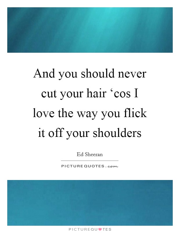 And you should never cut your hair ‘cos I love the way you flick it off your shoulders Picture Quote #1