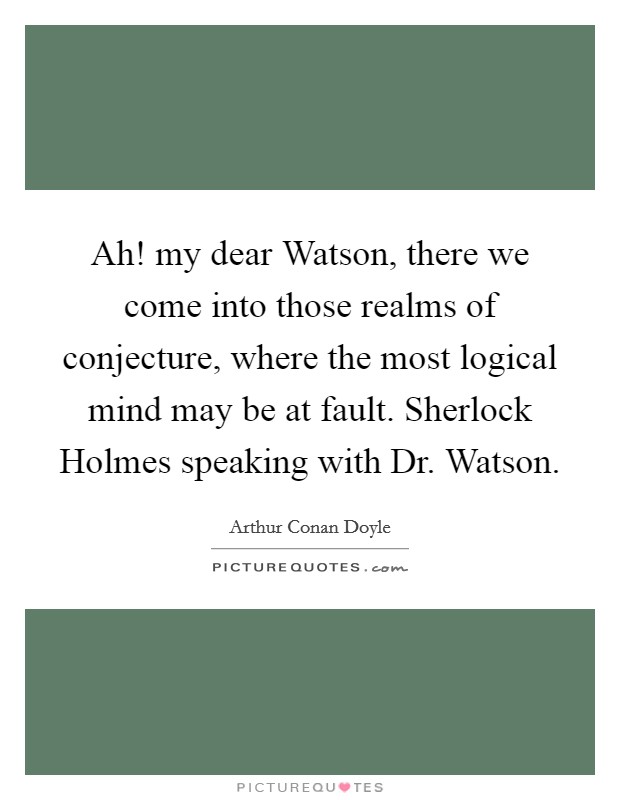 Ah! my dear Watson, there we come into those realms of conjecture, where the most logical mind may be at fault. Sherlock Holmes speaking with Dr. Watson Picture Quote #1