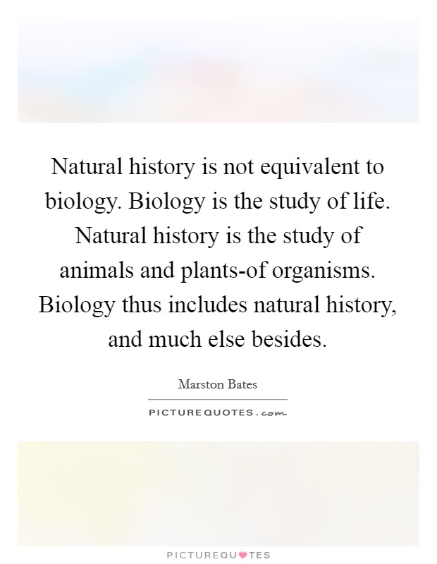 Natural history is not equivalent to biology. Biology is the study of life. Natural history is the study of animals and plants-of organisms. Biology thus includes natural history, and much else besides Picture Quote #1
