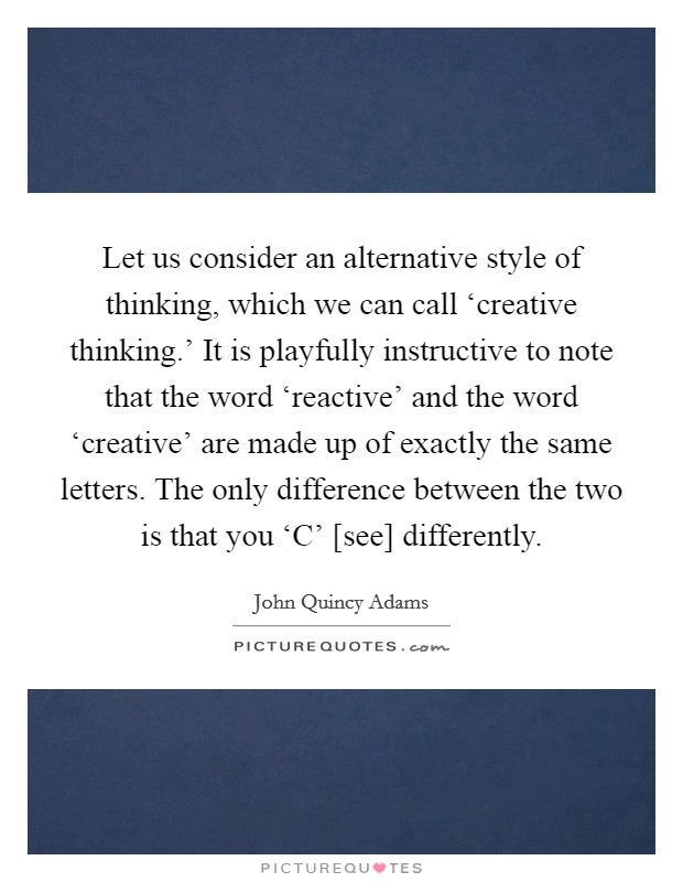 Let us consider an alternative style of thinking, which we can call ‘creative thinking.’ It is playfully instructive to note that the word ‘reactive’ and the word ‘creative’ are made up of exactly the same letters. The only difference between the two is that you ‘C’ [see] differently Picture Quote #1