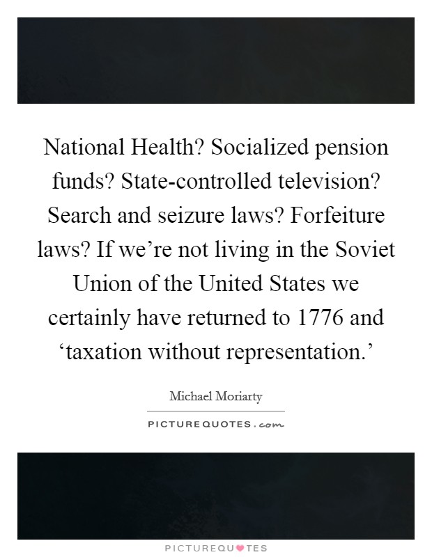 National Health? Socialized pension funds? State-controlled television? Search and seizure laws? Forfeiture laws? If we’re not living in the Soviet Union of the United States we certainly have returned to 1776 and ‘taxation without representation.’ Picture Quote #1