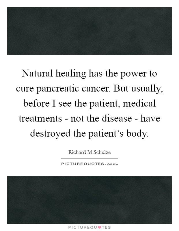 Natural healing has the power to cure pancreatic cancer. But usually, before I see the patient, medical treatments - not the disease - have destroyed the patient’s body Picture Quote #1