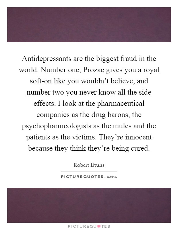 Antidepressants are the biggest fraud in the world. Number one, Prozac gives you a royal soft-on like you wouldn’t believe, and number two you never know all the side effects. I look at the pharmaceutical companies as the drug barons, the psychopharmcologists as the mules and the patients as the victims. They’re innocent because they think they’re being cured Picture Quote #1