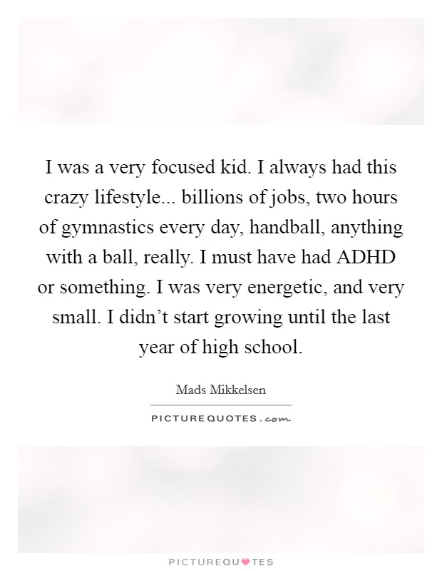 I was a very focused kid. I always had this crazy lifestyle... billions of jobs, two hours of gymnastics every day, handball, anything with a ball, really. I must have had ADHD or something. I was very energetic, and very small. I didn’t start growing until the last year of high school Picture Quote #1