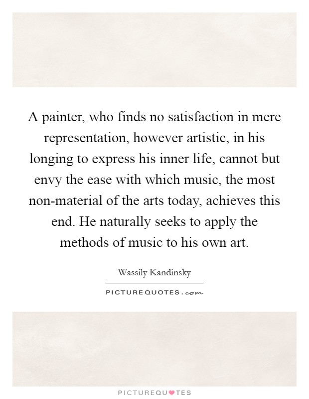 A painter, who finds no satisfaction in mere representation, however artistic, in his longing to express his inner life, cannot but envy the ease with which music, the most non-material of the arts today, achieves this end. He naturally seeks to apply the methods of music to his own art Picture Quote #1