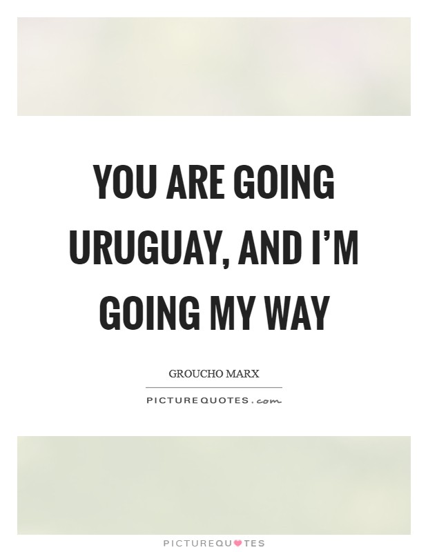 You are going Uruguay, and I’m going my way Picture Quote #1