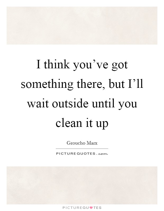 I think you’ve got something there, but I’ll wait outside until you clean it up Picture Quote #1