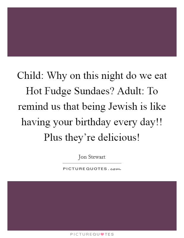 Child: Why on this night do we eat Hot Fudge Sundaes? Adult: To remind us that being Jewish is like having your birthday every day!! Plus they’re delicious! Picture Quote #1