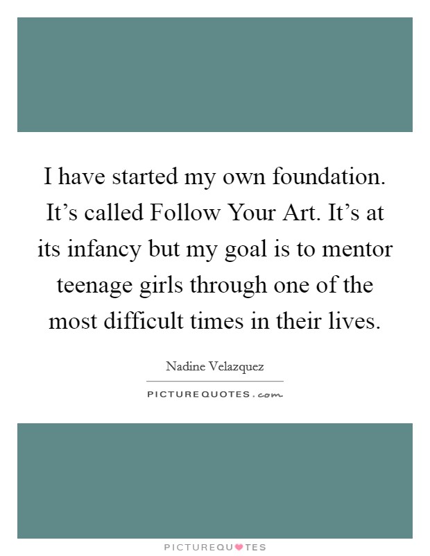 I have started my own foundation. It’s called Follow Your Art. It’s at its infancy but my goal is to mentor teenage girls through one of the most difficult times in their lives Picture Quote #1