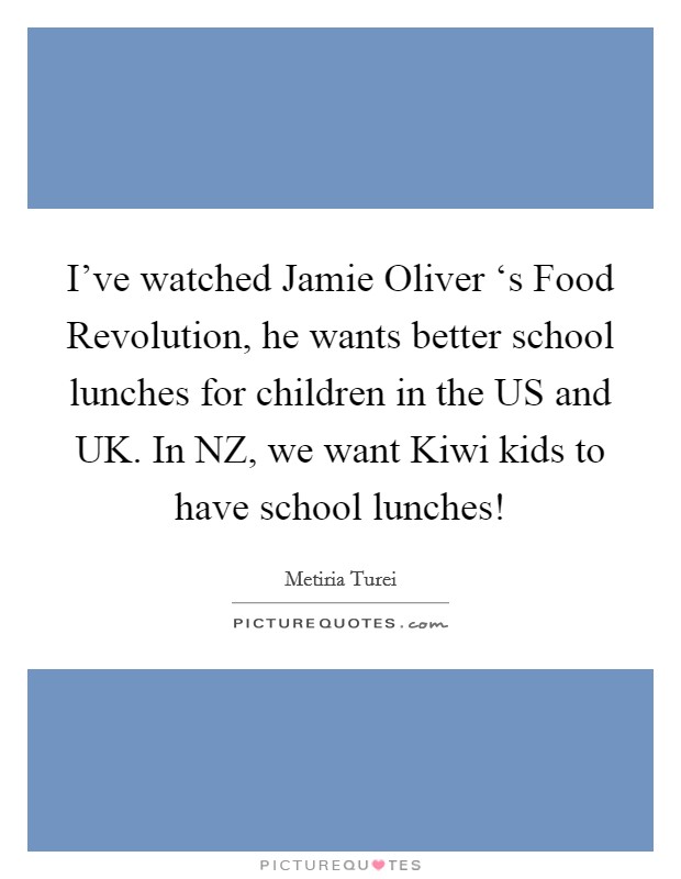 I’ve watched Jamie Oliver ‘s Food Revolution, he wants better school lunches for children in the US and UK. In NZ, we want Kiwi kids to have school lunches! Picture Quote #1