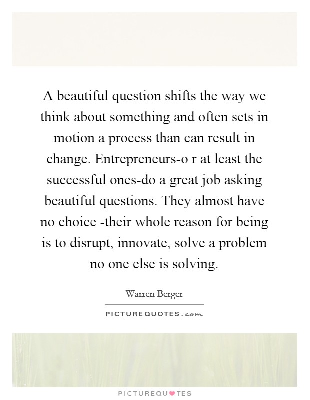 A beautiful question shifts the way we think about something and often sets in motion a process than can result in change. Entrepreneurs-o r at least the successful ones-do a great job asking beautiful questions. They almost have no choice -their whole reason for being is to disrupt, innovate, solve a problem no one else is solving Picture Quote #1