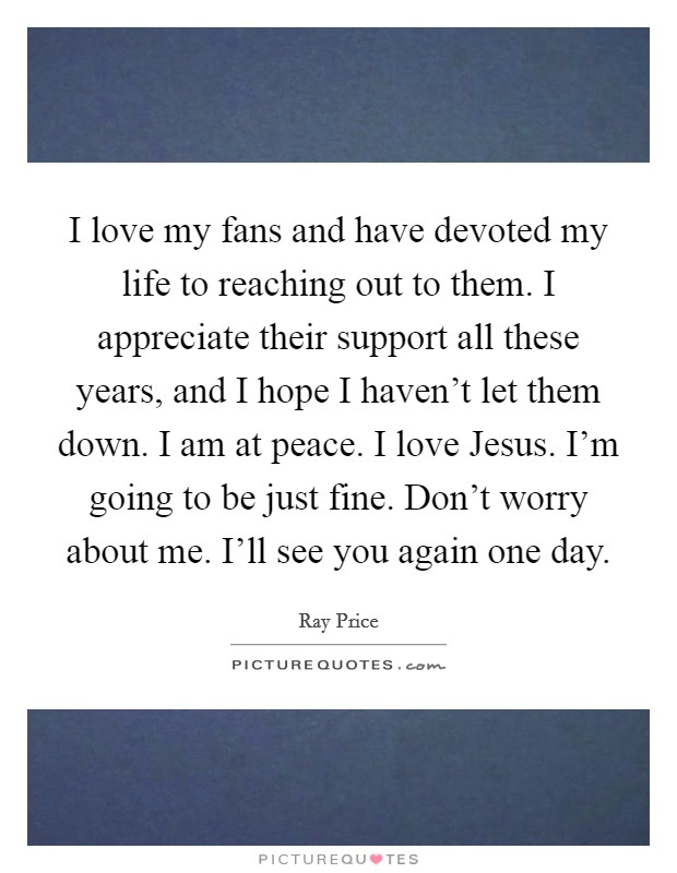 I love my fans and have devoted my life to reaching out to them. I appreciate their support all these years, and I hope I haven’t let them down. I am at peace. I love Jesus. I’m going to be just fine. Don’t worry about me. I’ll see you again one day Picture Quote #1