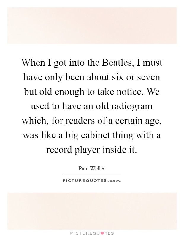 When I got into the Beatles, I must have only been about six or seven but old enough to take notice. We used to have an old radiogram which, for readers of a certain age, was like a big cabinet thing with a record player inside it Picture Quote #1
