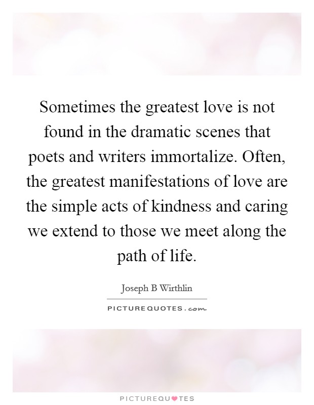 Sometimes the greatest love is not found in the dramatic scenes that poets and writers immortalize. Often, the greatest manifestations of love are the simple acts of kindness and caring we extend to those we meet along the path of life Picture Quote #1