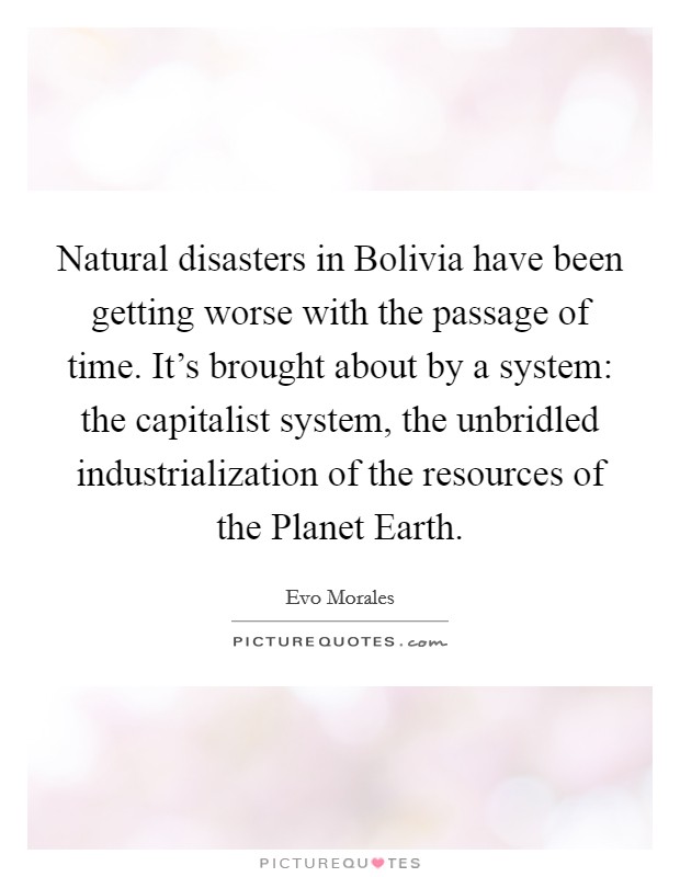 Natural disasters in Bolivia have been getting worse with the passage of time. It’s brought about by a system: the capitalist system, the unbridled industrialization of the resources of the Planet Earth Picture Quote #1