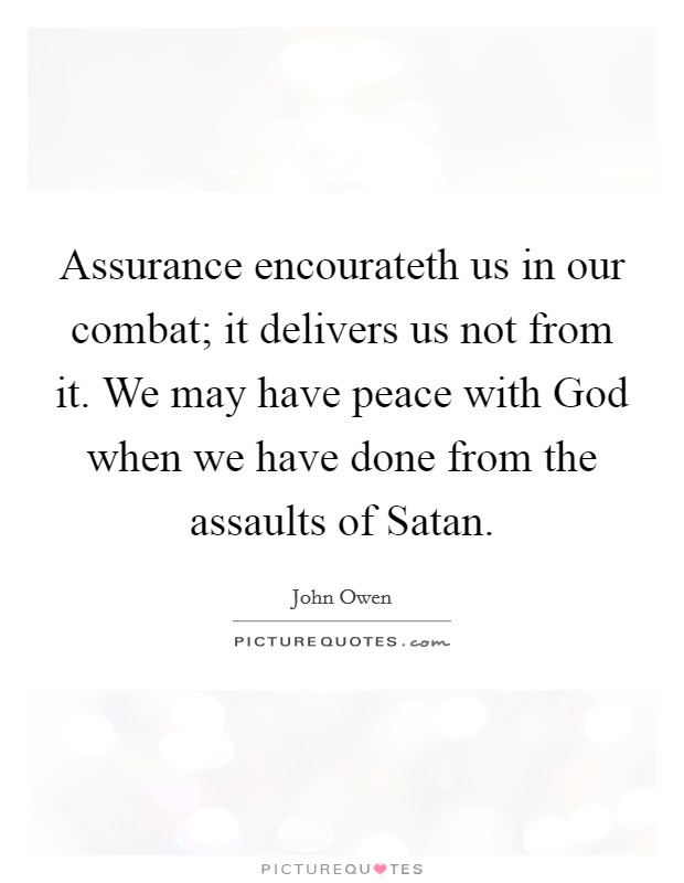 Assurance encourateth us in our combat; it delivers us not from it. We may have peace with God when we have done from the assaults of Satan Picture Quote #1