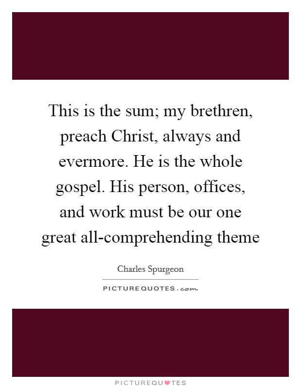 This is the sum; my brethren, preach Christ, always and evermore. He is the whole gospel. His person, offices, and work must be our one great all-comprehending theme Picture Quote #1
