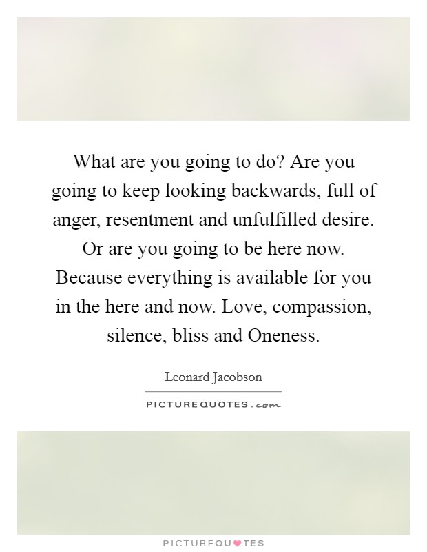 What are you going to do? Are you going to keep looking backwards, full of anger, resentment and unfulfilled desire. Or are you going to be here now. Because everything is available for you in the here and now. Love, compassion, silence, bliss and Oneness Picture Quote #1