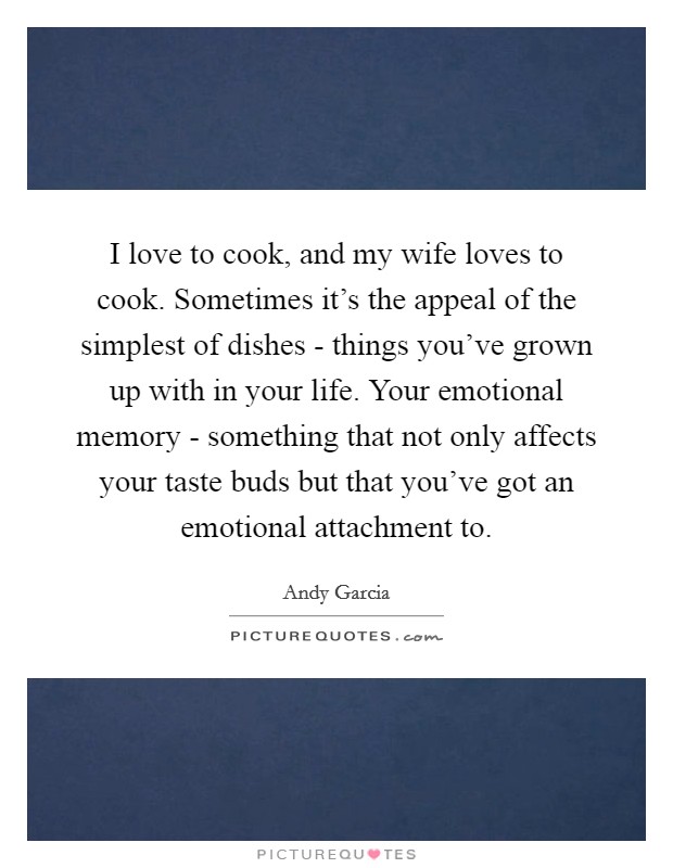 I love to cook, and my wife loves to cook. Sometimes it’s the appeal of the simplest of dishes - things you’ve grown up with in your life. Your emotional memory - something that not only affects your taste buds but that you’ve got an emotional attachment to Picture Quote #1