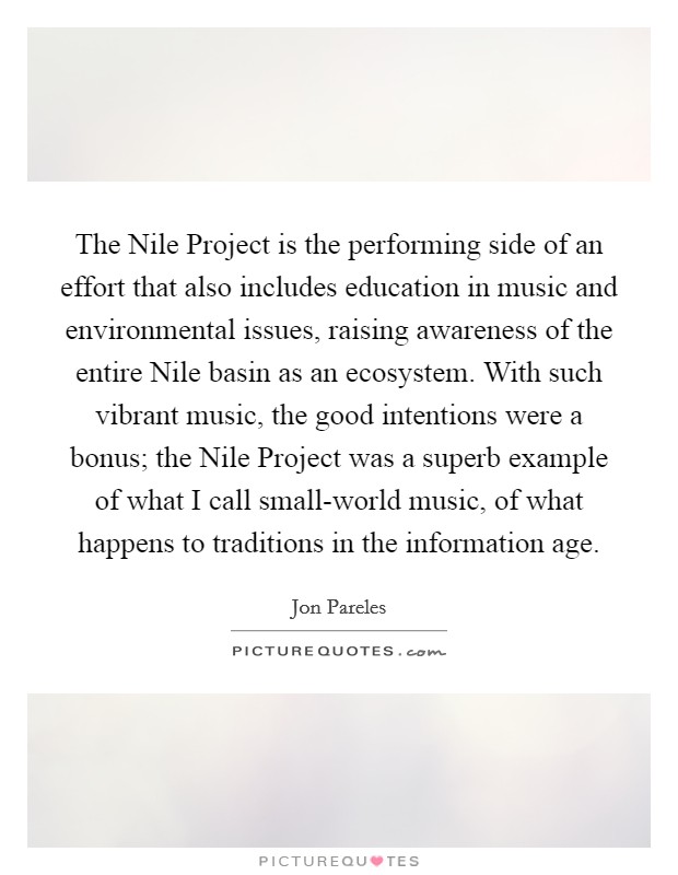 The Nile Project is the performing side of an effort that also includes education in music and environmental issues, raising awareness of the entire Nile basin as an ecosystem. With such vibrant music, the good intentions were a bonus; the Nile Project was a superb example of what I call small-world music, of what happens to traditions in the information age Picture Quote #1