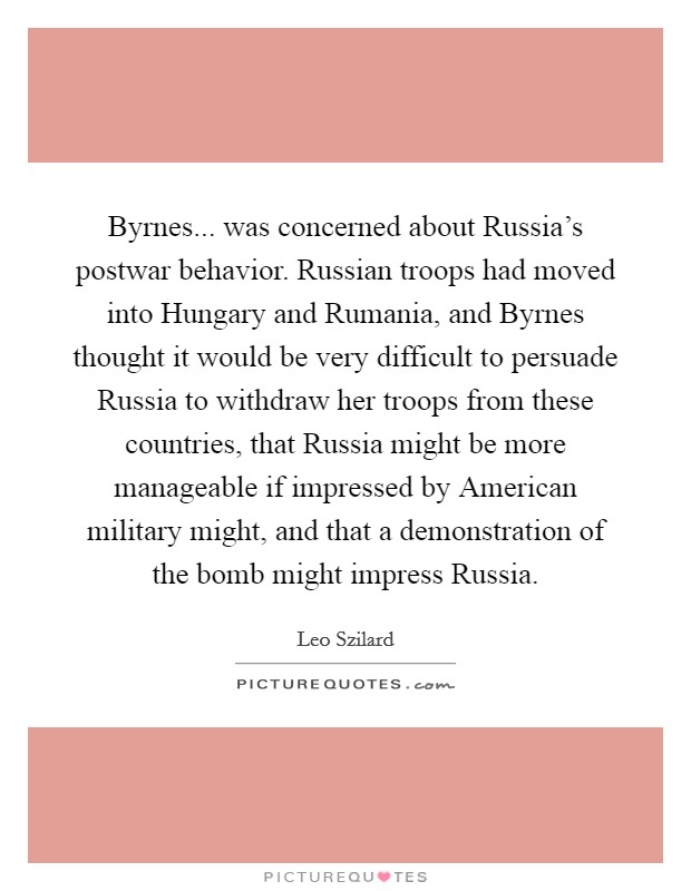 Byrnes... was concerned about Russia's postwar behavior. Russian troops had moved into Hungary and Rumania, and Byrnes thought it would be very difficult to persuade Russia to withdraw her troops from these countries, that Russia might be more manageable if impressed by American military might, and that a demonstration of the bomb might impress Russia Picture Quote #1