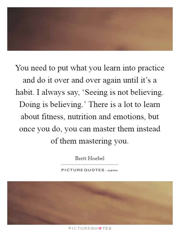 You need to put what you learn into practice and do it over and over again until it’s a habit. I always say, ‘Seeing is not believing. Doing is believing.’ There is a lot to learn about fitness, nutrition and emotions, but once you do, you can master them instead of them mastering you Picture Quote #1