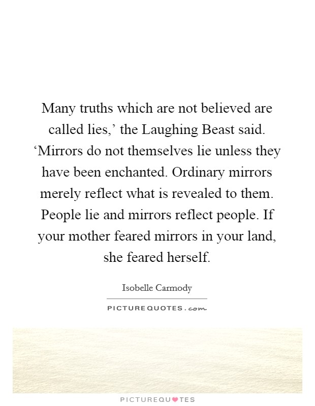 Many truths which are not believed are called lies,' the Laughing Beast said. ‘Mirrors do not themselves lie unless they have been enchanted. Ordinary mirrors merely reflect what is revealed to them. People lie and mirrors reflect people. If your mother feared mirrors in your land, she feared herself Picture Quote #1