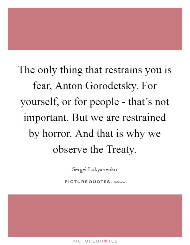 The only thing that restrains you is fear, Anton Gorodetsky. For yourself, or for people - that’s not important. But we are restrained by horror. And that is why we observe the Treaty Picture Quote #1