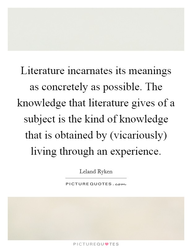 Literature incarnates its meanings as concretely as possible. The knowledge that literature gives of a subject is the kind of knowledge that is obtained by (vicariously) living through an experience Picture Quote #1