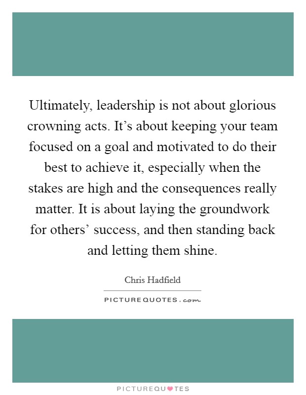 Ultimately, leadership is not about glorious crowning acts. It’s about keeping your team focused on a goal and motivated to do their best to achieve it, especially when the stakes are high and the consequences really matter. It is about laying the groundwork for others’ success, and then standing back and letting them shine Picture Quote #1