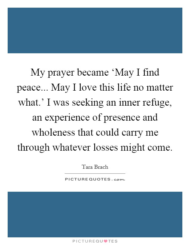 My prayer became ‘May I find peace... May I love this life no matter what.’ I was seeking an inner refuge, an experience of presence and wholeness that could carry me through whatever losses might come Picture Quote #1