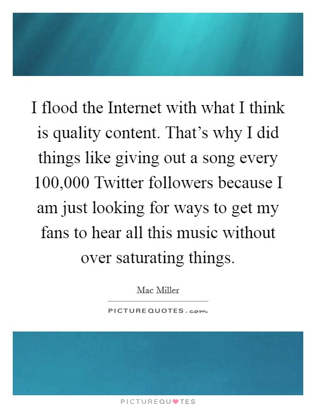 I flood the Internet with what I think is quality content. That's why I did things like giving out a song every 100,000 Twitter followers because I am just looking for ways to get my fans to hear all this music without over saturating things Picture Quote #1