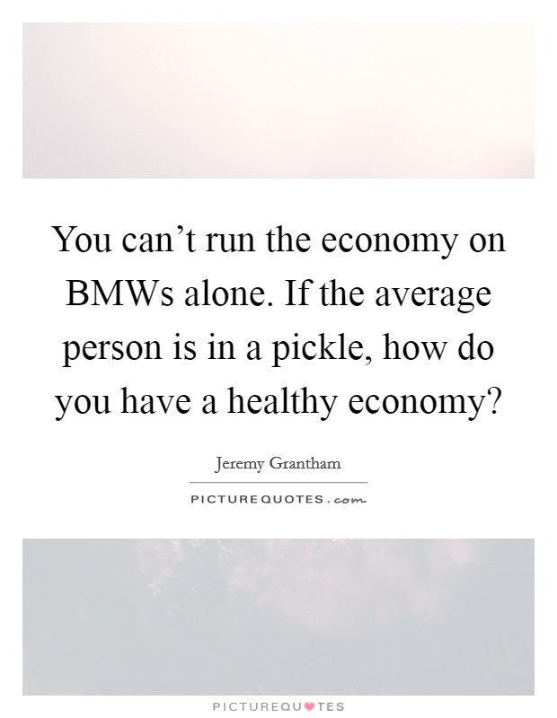 You can’t run the economy on BMWs alone. If the average person is in a pickle, how do you have a healthy economy? Picture Quote #1