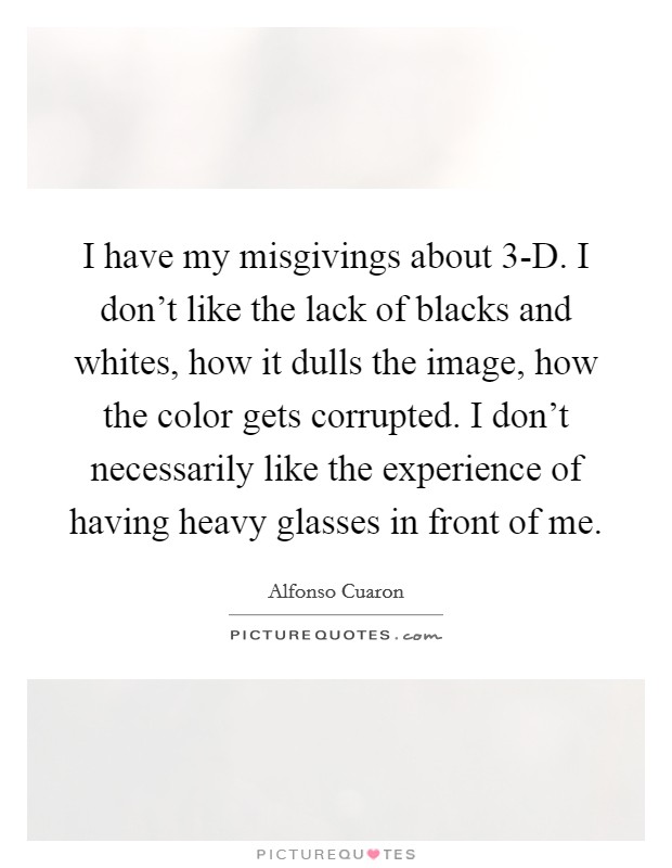 I have my misgivings about 3-D. I don’t like the lack of blacks and whites, how it dulls the image, how the color gets corrupted. I don’t necessarily like the experience of having heavy glasses in front of me Picture Quote #1