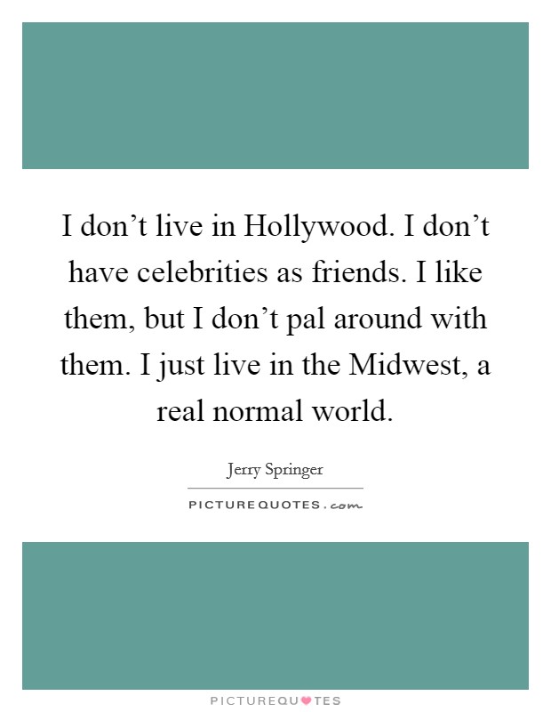 I don’t live in Hollywood. I don’t have celebrities as friends. I like them, but I don’t pal around with them. I just live in the Midwest, a real normal world Picture Quote #1