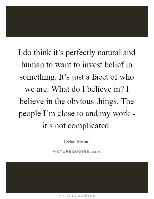 I do think it’s perfectly natural and human to want to invest belief in something. It’s just a facet of who we are. What do I believe in? I believe in the obvious things. The people I’m close to and my work - it’s not complicated Picture Quote #1