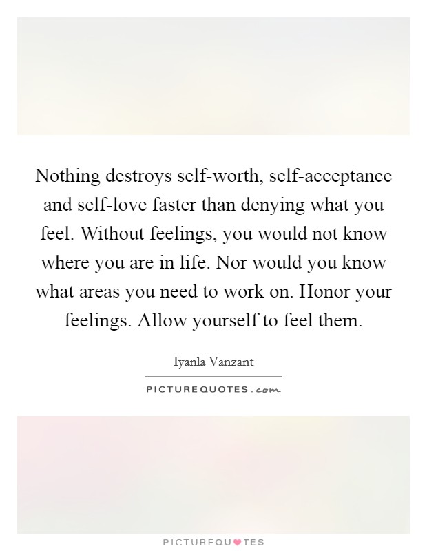 Nothing destroys self-worth, self-acceptance and self-love faster than denying what you feel. Without feelings, you would not know where you are in life. Nor would you know what areas you need to work on. Honor your feelings. Allow yourself to feel them Picture Quote #1